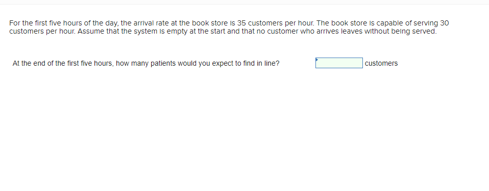 For the first five hours of the day, the arrival rate at the book store is 35 customers per hour. The book store is capable of serving 30
customers per hour. Assume that the system is empty at the start and that no customer who arrives leaves without being served.
At the end of the first five hours, how many patients would you expect to find in line?
customers
