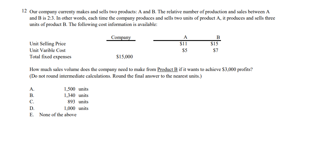 12 Our company currenty makes and sells two products: A and B. The relative number of production and sales between A
and B is 2:3. In other words, each time the company produces and sells two units of product A, it produces and sells three
units of product B. The following cost information is available:
Company
A
В
Unit Selling Price
$11
$15
Unit Varible Cost
$5
$7
Total fixed expenses
$15,000
How much sales volume does the company need to make from Product B if it wants to achieve $3,000 profits?
(Do not round intermediate calculations. Round the final answer to the nearest units.)
А.
1,500 units
В.
1,340 units
C.
893 units
D.
1,000 units
Е.
None of the above
