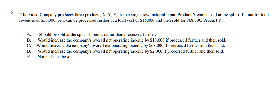 The Freed Company produces three products, X, Y, Z, from a single raw material input. Product Y can be sold at the split-off point for total
revenues of $50,000, or it can be processed further at a total cost of $16,000 and then sold for $68,000. Product Y:
А.
Should be sold at the split-off point, rather than processed further.
В.
Would increase the company's overall net operating income by $18,000 if processed further and then sold.
С.
Would increase the company's overall net operating income by $68,000 if processed further and then sold.
D.
Would increase the company's overall net operating income by $2,000 if processed further and then sold.
Е.
None of the above
