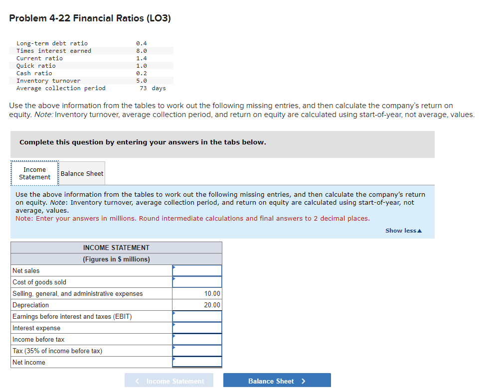 Problem 4-22 Financial Ratios (LO3)
Long-term debt ratio
Times interest earned
Current ratio
Quick ratio
Cash ratio
Inventory turnover
Average collection period
0.4
8.0
1.4
Income
Statement.
1.0
0.2
5.0
Use the above information from the tables to work out the following missing entries, and then calculate the company's return on
equity. Note: Inventory turnover, average collection period, and return on equity are calculated using start-of-year, not average, values.
Balance Sheet
73 days
Complete this question by entering your answers in the tabs below.
Use the above information from the tables to work out the following missing entries, and then calculate the company's return
on equity. Note: Inventory turnover, average collection period, and return on equity are calculated using start-of-year, not
average, values.
Note: Enter your answers in millions. Round intermediate calculations and final answers to 2 decimal places.
INCOME STATEMENT
(Figures in $ millions)
Net sales
Cost of goods sold
Selling, general, and administrative expenses
Depreciation
Earnings before interest and taxes (EBIT)
Interest expense
Income before tax
Tax (35% of income before tax)
Net income
< Income Statement
10.00
20.00
Balance Sheet
Show less