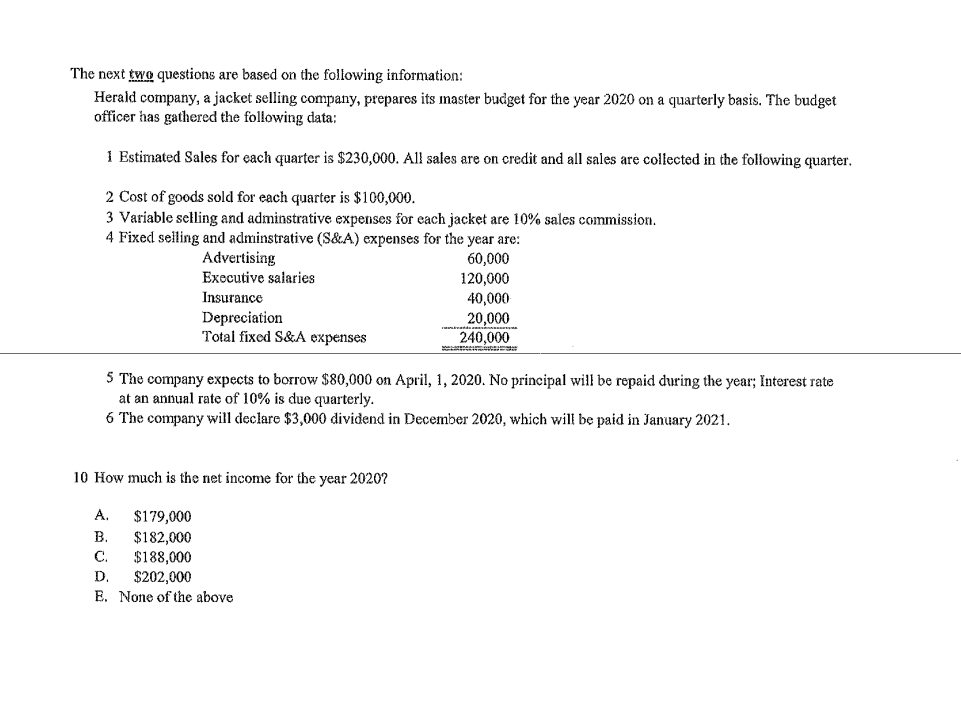 The next two questions are based on the following information:
Herald company, a jacket selling company, prepares its master budget for the year 2020 on a quarterly basis. The budget
officer has gathered the following data:
1 Estimated Sales for each quarter is $230,000. All sales are on credit and all sales are collected in the following quarter.
2 Cost of goods sold for each quarter is $100,000.
3 Variable selling and adminstrative expenses for each jacket are 10% sales commission.
4 Fixed selling and adminstrative (S&A) expenses for the year are:
Advertising
60,000
120,000
40,000
20,000
240,000
Executive salaries
Insurance
Depreciation
Total fixed S&A expenses
5 The company expects to borrow $80,000 on April, 1, 2020. No principal will be repaid during the year; Interest rate
at an annual rate of 10% is due quarterly.
6 The company will declare $3,000 dividend in December 2020, which will be paid in January 2021.
10 How much is the net income for the year 2020?
А.
$179,000
$182,000
$188,000
$202,000
E. None of the above
В.
C.
D.
