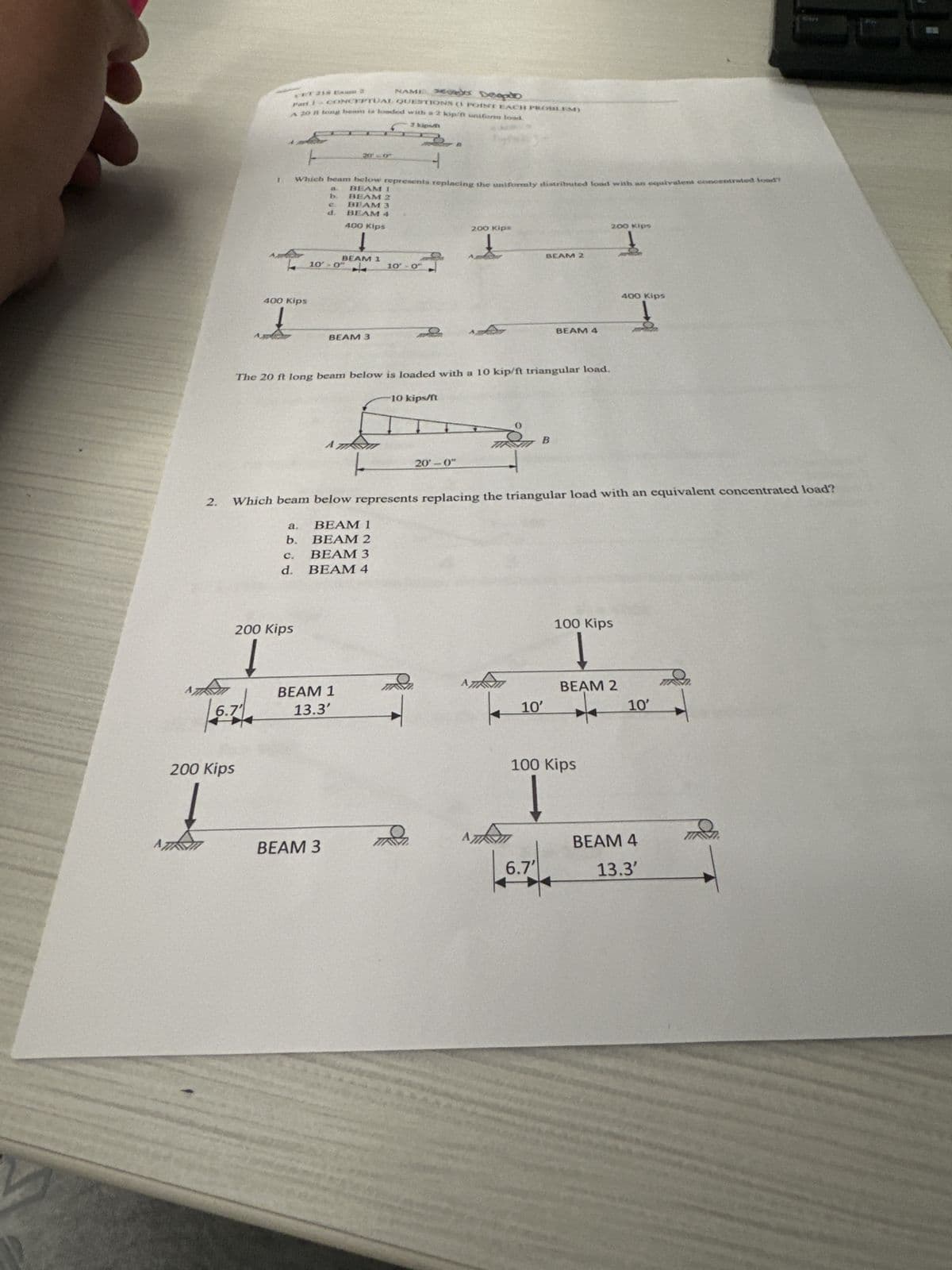 I.
CET 218 Exam 2
NAME SERÒ Deepto
Fart 1 - CONCEPTUAL QUESTIONS (1 POINT EACH PROBLEM)
A 20 ft long beam is loaded with a 2 kip/f uniform load.
20-0
2 kipen
Which beam below represents replacing the uniformly distributed load with an equivalent concentrated load?
BEAM 1
b.
BEAM 2
C
BEAM 3
d.
BEAM 4
400 Kips
200 Kips
t
BEAM 1
10-04
10'- 0"
BEAM 2
400 Kips
t
BEAM 3
BEAM 4
The 20 ft long beam below is loaded with a 10 kip/ft triangular load.
A
10 kips/ft
20'-0"
B
200 Kips
400 Kips
2.
Which beam below represents replacing the triangular load with an equivalent concentrated load?
a.
BEAM 1
b. BEAM 2
C.
BEAM 3
d. BEAM 4
200 Kips
6.
BEAM 1
13.3'
200 Kips
100 Kips
BEAM 2
10'
10'
100 Kips
L
AZ
BEAM 3
BEAM 4
6.7'
13.3'