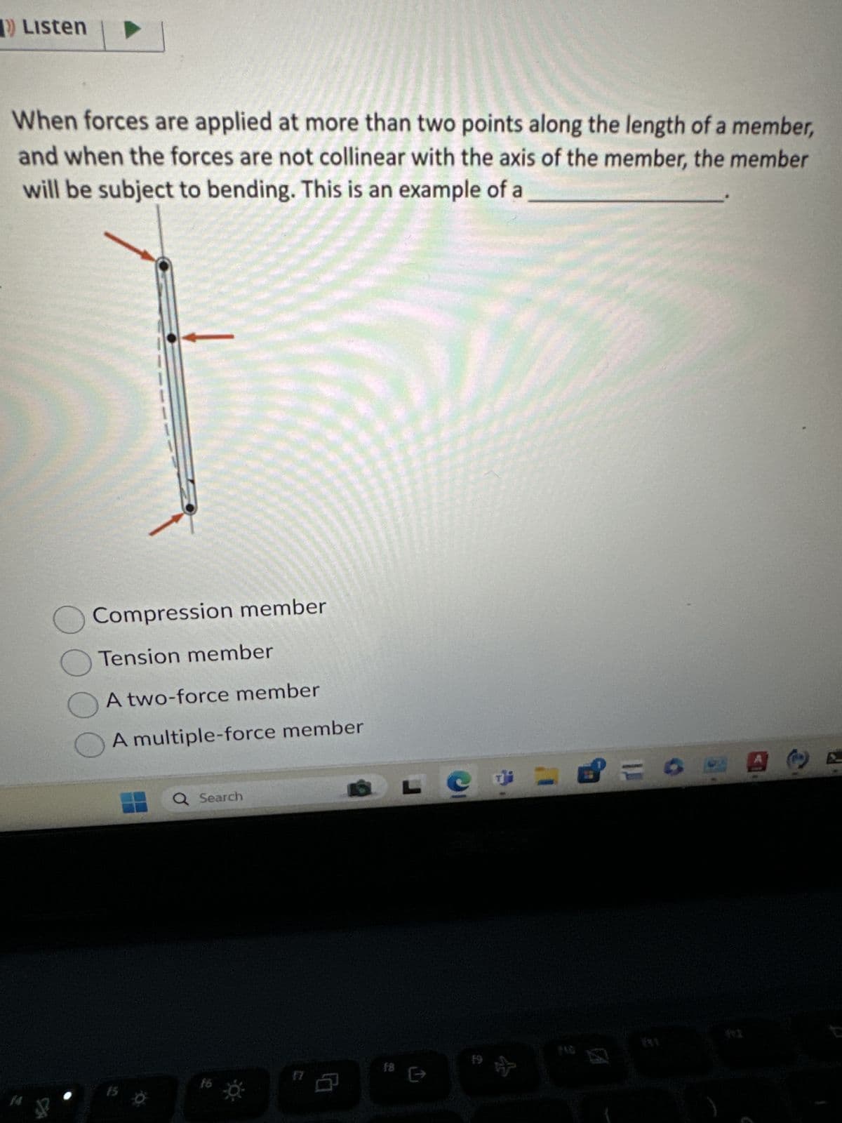 Listen
When forces are applied at more than two points along the length of a member,
and when the forces are not collinear with the axis of the member, the member
will be subject to bending. This is an example of a
Compression member
Tension member
A two-force member
A multiple-force member
Q Search
16
15
※
17
f8
19