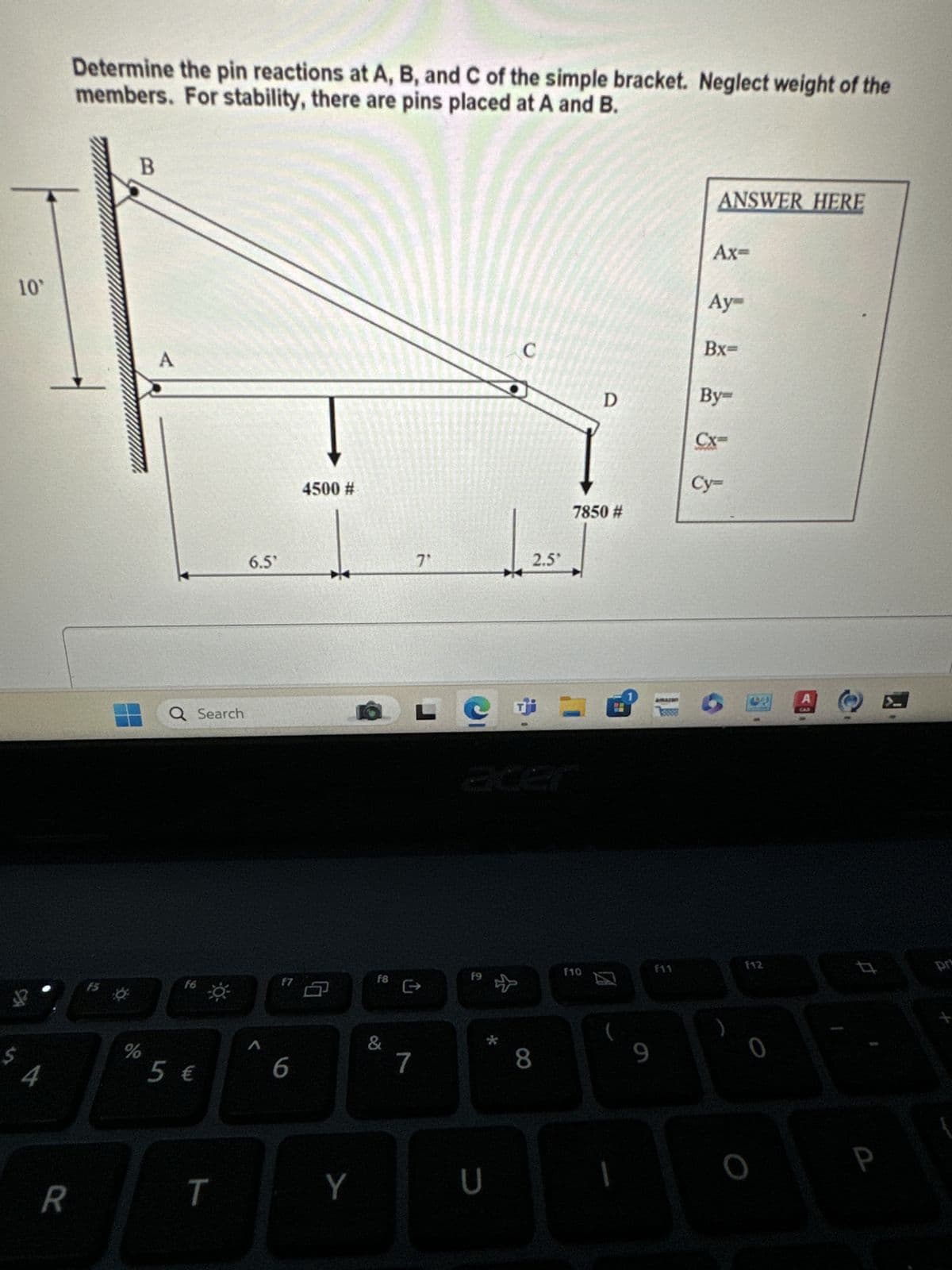 10°
Determine the pin reactions at A, B, and C of the simple bracket. Neglect weight of the
members. For stability, there are pins placed at A and B.
54
B
A
Q Search
6.5'
4500 #
ANSWER HERE
Ax=
Aym
Bx=
C
By=
D
Cx-
Cy=
7850 #
71
2.5°
15
%
f6
5 €
17
6
F8
&
e
7
R
T
acer
F10
f9
Y
U
8
9
F11
f12
0
#
P
pr