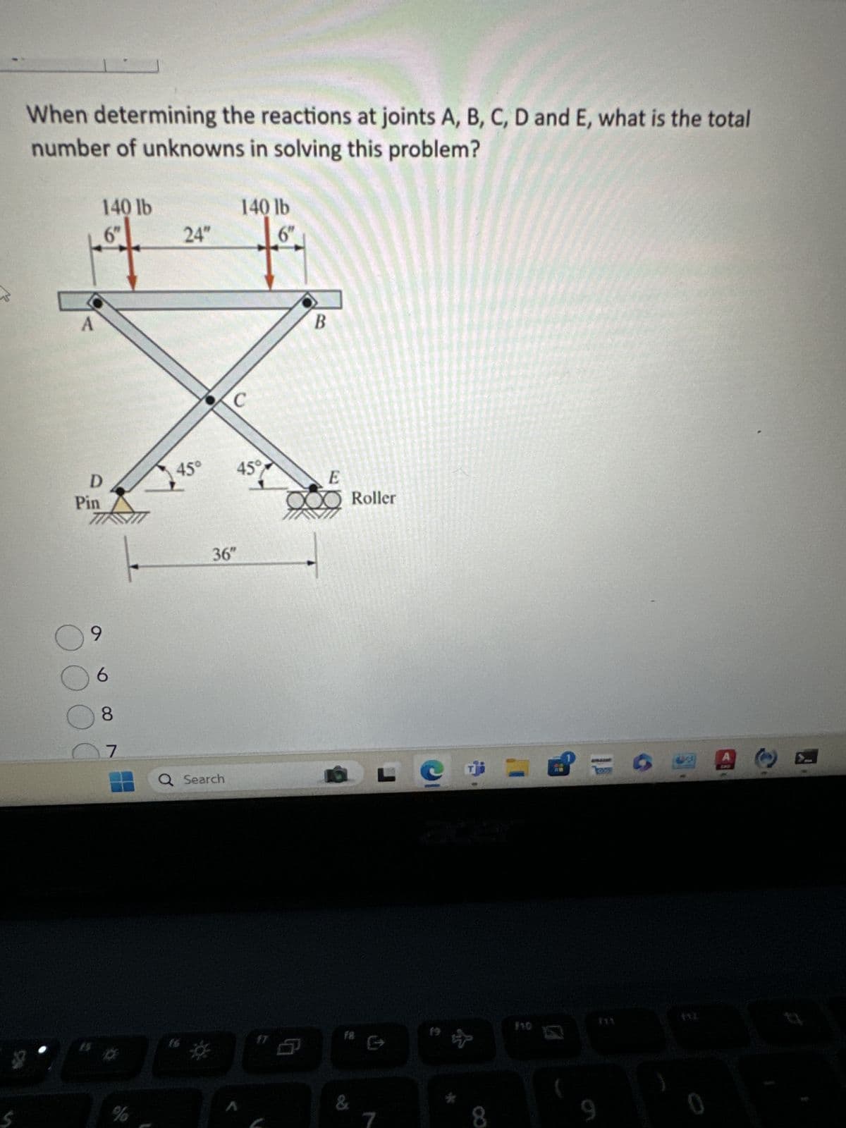 When determining the reactions at joints A, B, C, D and E, what is the total
number of unknowns in solving this problem?
A
140 lb
140 lb
6"
24"
6"
D
Pin
45°
9
6
8
36"
B
45°
15°
E
O Roller
07
Q Search
L
%
17
FB:
&
acer
111
8
9
0