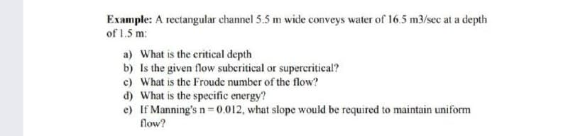 Example: A rectangular channel 5.5 m wide conveys water of 16.5 m3/sec at a depth
of 1.5 m:
a) What is the critical depth
b) Is the given flow subcritical or supercritical?
c) What is the Froude number of the flow?
d) What is the specific energy?
e) If Manning's n = 0.012, what slope would be required to maintain uniform
flow?
