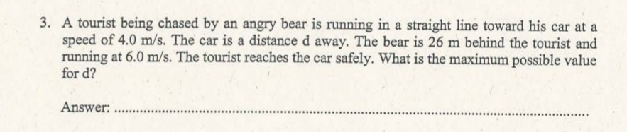 3. A tourist being chased by an angry bear is running in a straight line toward his car at a
speed of 4.0 m/s. The car is a distance d away. The bear is 26 m behind the tourist and
running at 6.0 m/s. The tourist reaches the car safely. What is the maximum possible value
for d?
Answer:
...........
.........................
..........
