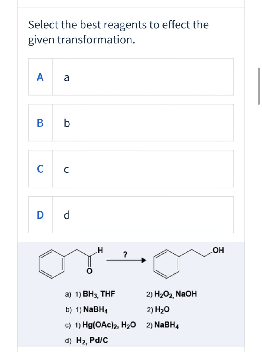 Select the best reagents to effect the
given transformation.
A
a
В
b
C
D d
HO
а) 1) ВНз,
THE
2) H2O2, NaOH
b) 1) NABH4
2) H20
c) 1) Hg(OAc)2, H20 2) NABH4
d) Hг,
Pd/C
