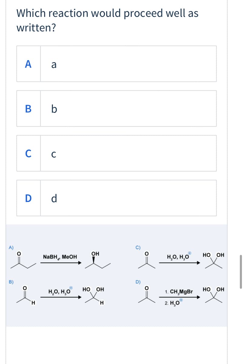 Which reaction would proceed well as
written?
A
a
B b
C
D d
A)
C)
NABH, MEOH
OH
H,O, H,O
НО Он
B)
D)
H,O, H,0
но он
1. СН, MgBr
но он
H.
2. H,0°
