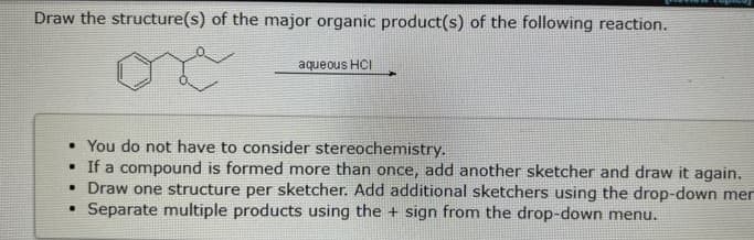 Draw the structure(s) of the major organic product(s) of the following reaction.
aqueous HCI
• You do not have to consider stereochemistry.
. If a compound is formed more than once, add another sketcher and draw it again.
• Draw one structure per sketcher. Add additional sketchers using the drop-down mer
.
Separate multiple products using the + sign from the drop-down menu.