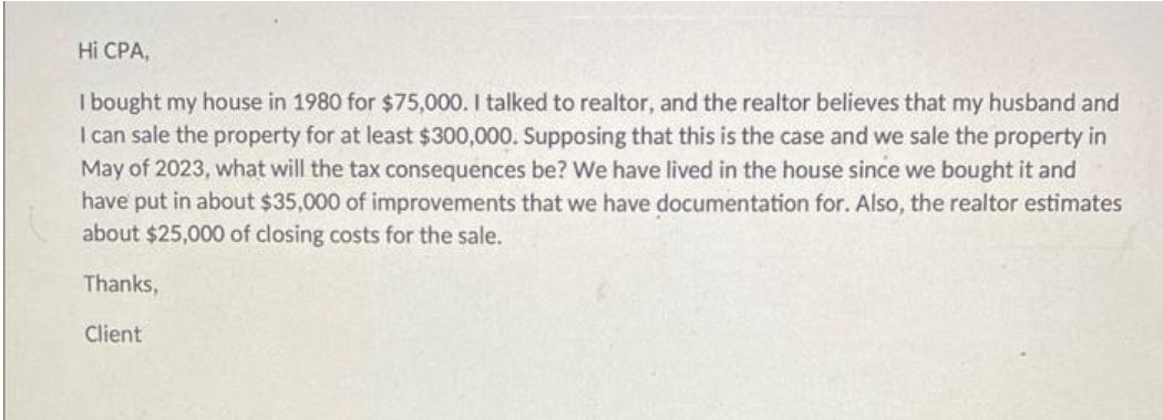 Hi CPA,
I bought my house in 1980 for $75,000. I talked to realtor, and the realtor believes that my husband and
I can sale the property for at least $300,000. Supposing that this is the case and we sale the property in
May of 2023, what will the tax consequences be? We have lived in the house since we bought it and
have put in about $35,000 of improvements that we have documentation for. Also, the realtor estimates
about $25,000 of closing costs for the sale.
Thanks,
Client