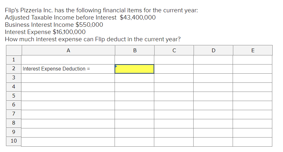 Flip's Pizzeria Inc. has the following financial items for the current year:
Adjusted Taxable Income before Interest $43,400,000
Business Interest Income $550,000
Interest Expense $16,100,000
How much interest expense can Flip deduct in the current year?
A
В
C
D
E
1
2
Interest Expense Deduction =
4
7
8
9.
10
3.
6.
