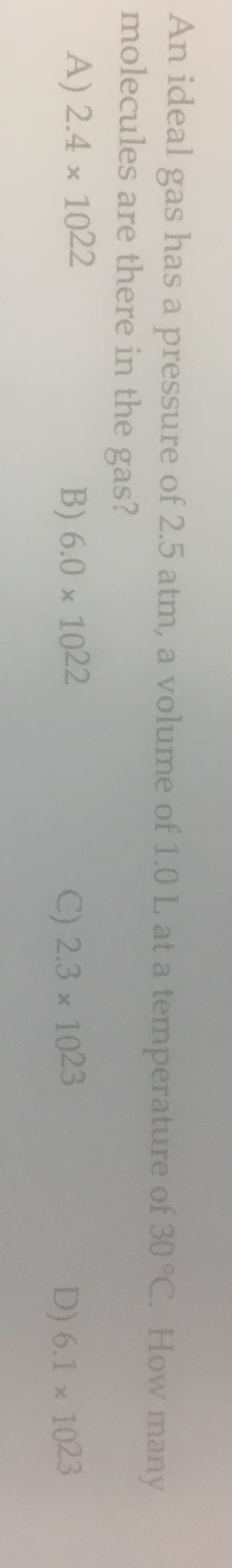An ideal gas has a pressure of 2.5 atm, a volume of 1.0 L at a temperature of 30 °C. How many
molecules are there in the gas?
A) 2.4 x 1022
B) 6.0 x 1022
C) 2.3 x 1023
D) 6.1 x 1023
