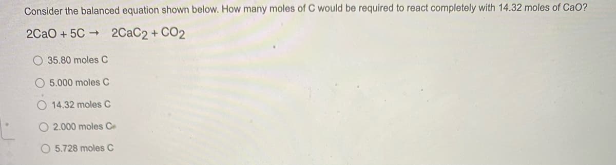 Consider the balanced equation shown below. How many moles of C would be required to react completely with 14.32 moles of CaO?
2CaO + 5C 2CAC2+ CO2
O 35.80 moles C
O 5.000 moles C
O 14.32 moles C
O 2.000 moles Ce
O 5.728 moles C
