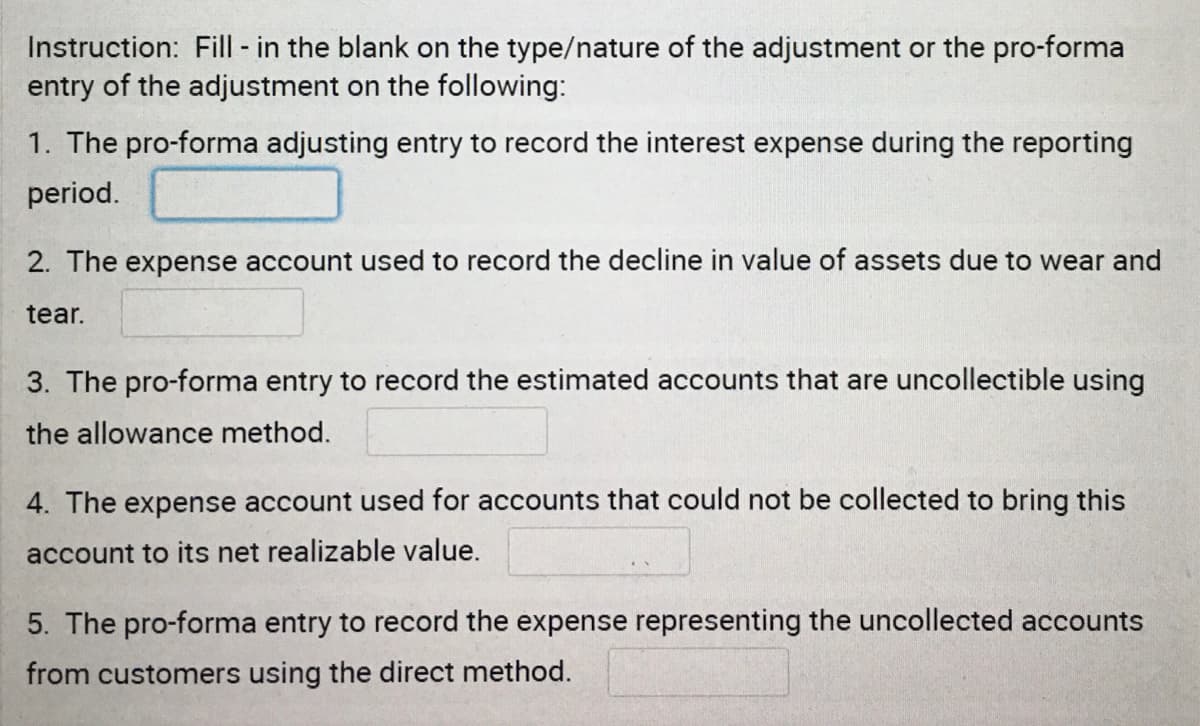 Instruction: Fill in the blank on the type/nature of the adjustment or the pro-forma
entry of the adjustment on the following:
1. The pro-forma adjusting entry to record the interest expense during the reporting
period.
2. The expense account used to record the decline in value of assets due to wear and
tear.
3. The pro-forma entry to record the estimated accounts that are uncollectible using
the allowance method.
4. The expense account used for accounts that could not be collected to bring this
account to its net realizable value.
5. The pro-forma entry to record the expense representing the uncollected accounts
from customers using the direct method.