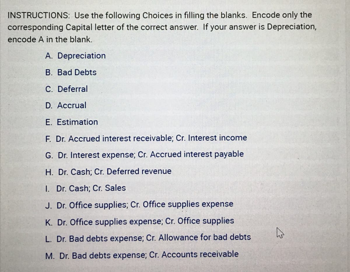 INSTRUCTIONS: Use the following Choices in filling the blanks. Encode only the
corresponding Capital letter of the correct answer. If your answer is Depreciation,
encode A in the blank.
A. Depreciation
B. Bad Debts
C. Deferral
D. Accrual
E. Estimation
F. Dr. Accrued interest receivable; Cr. Interest income
G. Dr. Interest expense; Cr. Accrued interest payable
H. Dr. Cash; Cr. Deferred revenue
1. Dr. Cash; Cr. Sales
J. Dr. Office supplies; Cr. Office supplies expense
K. Dr. Office supplies expense; Cr. Office supplies
L. Dr. Bad debts expense; Cr. Allowance for bad debts
M. Dr. Bad debts expense; Cr. Accounts receivable
4