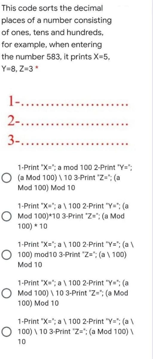 This code sorts the decimal
places of a number consisting
of ones, tens and hundreds,
for example, when entering
the number 583, it prints X=5,
Y=8, Z=3 *
1-.....
2-....
3-....
1-Print "X="; a mod 100 2-Print "Y=";
O (a Mod 100) \ 10 3-Print "Z="; (a
Mod 100) Mod 10
1-Print "X="; a \ 100 2-Print "Y="; (a
O Mod 100)*10 3-Print "Z="; (a Mod
100) * 10
1-Print "X="; a \ 100 2-Print "Y="; (a \
O 100) mod10 3-Print "Z="; (a \ 100)
Mod 10
1-Print "X="; a \ 100 2-Print "Y="; (a
O Mod 100) \ 10 3-Print "Z="; (a Mod
100) Mod 10
1-Print "X="; a \ 100 2-Print "Y="; (a \
O 100) \ 10 3-Print "Z="; (a Mod 100) \
10
