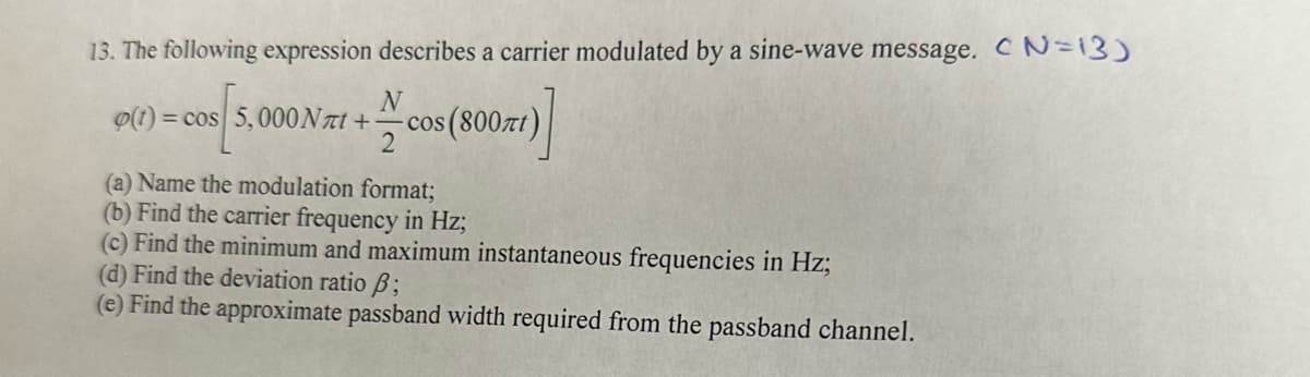 13. The following expression describes a carrier modulated by a sine-wave message. CN=13)
o(t)=cos 5,000 Nлt+
N
cos (800лt)
2
(a) Name the modulation format;
(b) Find the carrier frequency in Hz;
(c) Find the minimum and maximum instantaneous frequencies in Hz;
(d) Find the deviation ratio ẞ;
(e) Find the approximate passband width required from the passband channel.