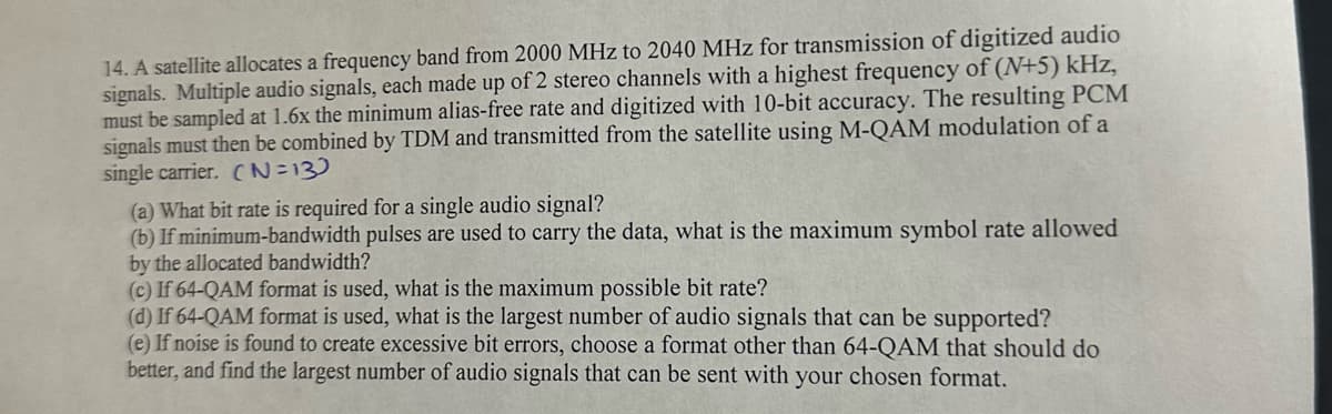 14. A satellite allocates a frequency band from 2000 MHz to 2040 MHz for transmission of digitized audio
signals. Multiple audio signals, each made up of 2 stereo channels with a highest frequency of (N+5) kHz,
must be sampled at 1.6x the minimum alias-free rate and digitized with 10-bit accuracy. The resulting PCM
signals must then be combined by TDM and transmitted from the satellite using M-QAM modulation of a
single carrier. (N=13)
(a) What bit rate is required for a single audio signal?
(b) If minimum-bandwidth pulses are used to carry the data, what is the maximum symbol rate allowed
by the allocated bandwidth?
(c) If 64-QAM format is used, what is the maximum possible bit rate?
(d) If 64-QAM format is used, what is the largest number of audio signals that can be supported?
(e) If noise is found to create excessive bit errors, choose a format other than 64-QAM that should do
better, and find the largest number of audio signals that can be sent with your chosen format.