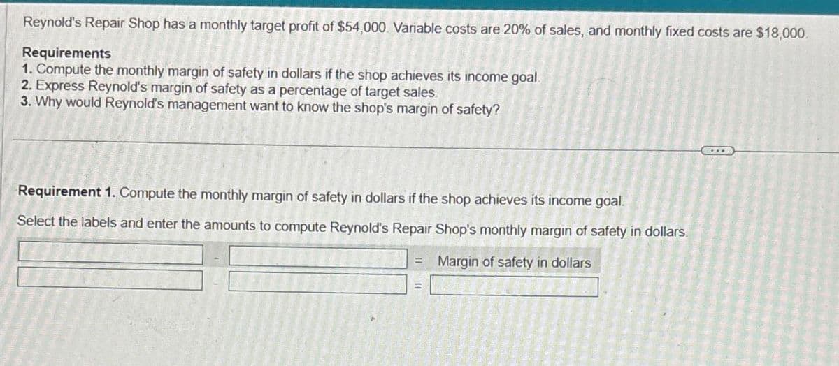 Reynold's Repair Shop has a monthly target profit of $54,000. Variable costs are 20% of sales, and monthly fixed costs are $18,000.
Requirements
1. Compute the monthly margin of safety in dollars if the shop achieves its income goal.
2. Express Reynold's margin of safety as a percentage of target sales.
3. Why would Reynold's management want to know the shop's margin of safety?
Requirement 1. Compute the monthly margin of safety in dollars if the shop achieves its income goal.
Select the labels and enter the amounts to compute Reynold's Repair Shop's monthly margin of safety in dollars.
Margin of safety in dollars