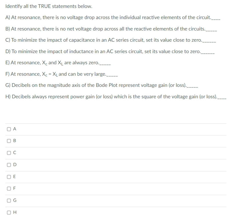 Identify all the TRUE statements below.
A) At resonance, there is no voltage drop across the individual reactive elements of the circuit._
B) At resonance, there is no net voltage drop across all the reactive elements of the circuits._
C) To minimize the impact of capacitance in an AC series circuit, set its value close to zero.
D) To minimize the impact of inductance in an AC series circuit, set its value close to zero.
E) At resonance, X, and XL are always zero.
F) At resonance, Xc = X_ and can be very large.
G) Decibels on the magnitude axis of the Bode Plot represent voltage gain (or loss).
H) Decibels always represent power gain (or loss) which is the square of the voltage gain (or loss).
O B
O D
O E
O F
