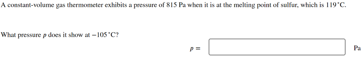 A constant-volume gas thermometer exhibits a pressure of 815 Pa when it is at the melting point of sulfur, which is 119°C.
What pressure p does it show at -105°C?
p =
Pa