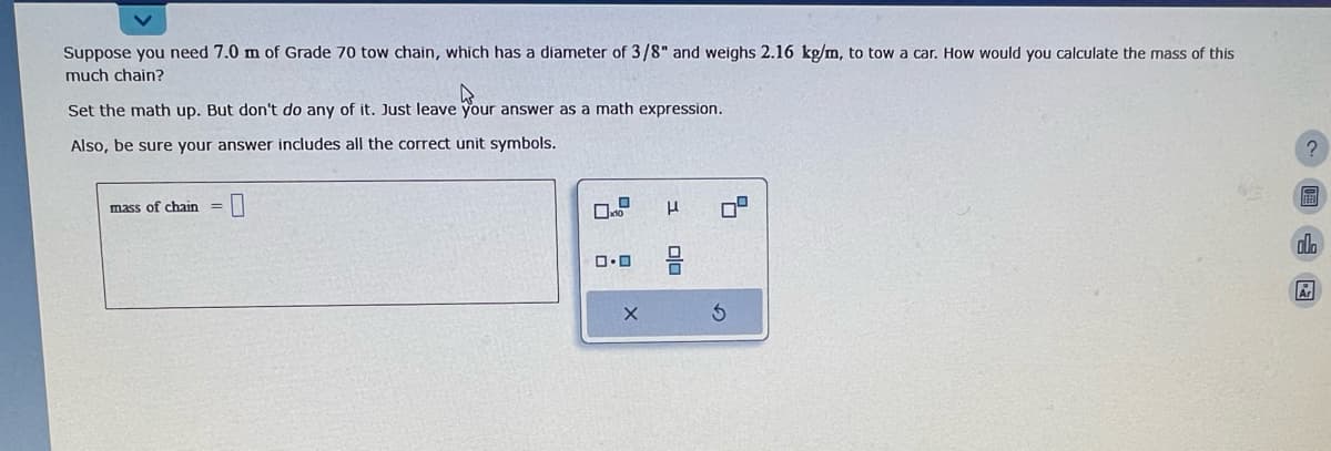 Suppose you need 7.0 m of Grade 70 tow chain, which has a diameter of 3/8" and weighs 2.16 kg/m, to tow a car. How would you calculate the mass of this
much chain?
Your
Set the math up. But don't do any of it. Just leave your answer as a math expression.
Also, be sure your answer includes all the correct unit symbols.
mass of chain
0.0
X
H
ola
4
3
?
alla
Ar