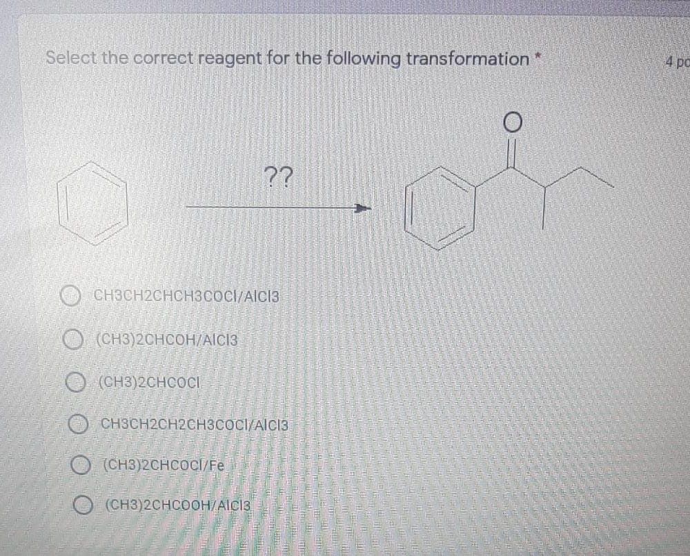 Select the correct reagent for the following transformation *
4 ро
??
CH3CH2CHCH3COCI/AICI3
(CH3)2CHCOH/AICI3
O (CH3)2CHCOC.
O CH3CH2CH2CH3COCI/AICI3
O (CH3)2CHCOCI/Fe
O (CH3)2CHCOOH/AICI3
