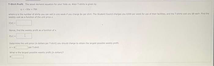 T-Shirt Profit The latest demand equation for your Yoda vs. Alien T-shirts is given by
Q=-50x + 700
where g is the number of shirts you can sell in one week if you charge 1x per shirt. The Student Council charges you $300 per week for use of their facilities, and the T-shirts cost you s6 each. Find the
weekly cost as a function of the unit price x.
C(x) -
Hence, find the weekly profit as a function of
P(x)=
Determine the unit price in dollars per T-shirt) you should charge to obtain the largest possible weekly profe
AME
per T-shirt
What is the largest possible weekly profit (in dollars)?