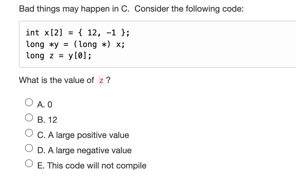Bad things may happen in C. Consider the following code:
int x[2] = { 12, -1 };
long *y = (long *) x;
long zy[0];
What is the value of z ?
A. 0
B. 12
C. A large positive value
D. A large negative value
E. This code will not compile