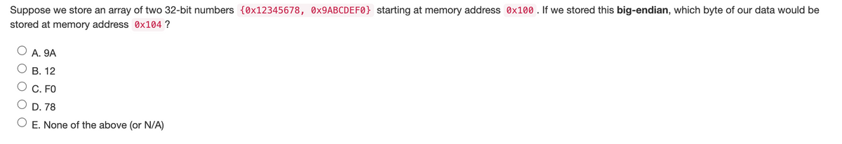 Suppose we store an array of two 32-bit numbers {0x12345678, 0x9ABCDEF0} starting at memory address 0x100. If we stored this big-endian, which byte of our data would be
stored at memory address 0x104 ?
A. 9A
B. 12
C. FO
D. 78
O E. None of the above (or N/A)