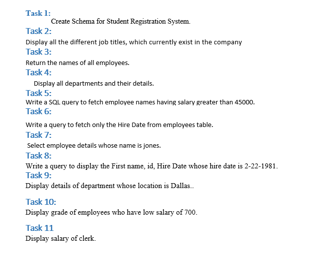 Task 1:
Create Schema for Student Registration System.
Task 2:
Display all the different job titles, which currently exist in the company
Task 3:
Return the names of all employees.
Task 4:
Display all departments and their details.
Task 5:
Write a SQL query to fetch employee names having salary greater than 45000.
Task 6:
Write a query to fetch only the Hire Date from employees table.
Task 7:
Select employee details whose name is jones.
Task 8:
Write a query to display the First name, id, Hire Date whose hire date is 2-22-1981.
Task 9:
Display details of department whose location is Dallas..
Task 10:
Display grade of employees who have low salary of 700.
Task 11
Display salary of clerk.
