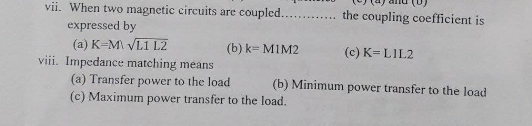 vii. When two magnetic circuits are coupled.....
the coupling coefficient is
expressed by
(a) K=M\ VL1 L2
viii. Impedance matching means
(a) Transfer power to the load
(c) Maximum power transfer to the load.
(b) k= MIM2
(c) K= LIL2
(b) Minimum power transfer to the load

