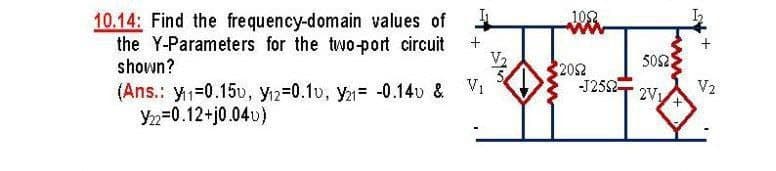 102
10.14: Find the frequency-domain values of
the Y-Parameters for the two-port circuit
shown?
502
2052
-J2552
2V1
(Ans.: y1=0.15u, yi2=0.1v, y= -0.14v & Vi
Yn=0.12+j0.04u)
V2
