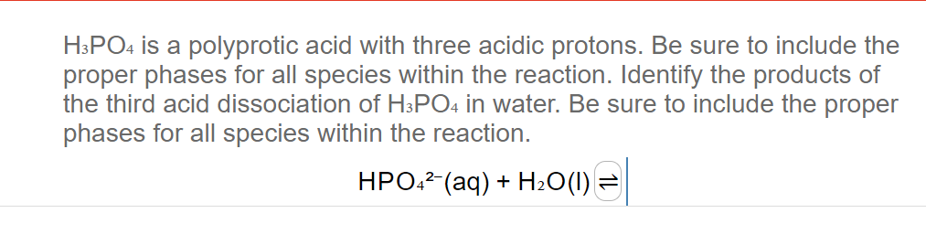 H3PO4 is a polyprotic acid with three acidic protons. Be sure to include the
proper phases for all species within the reaction. Identify the products of
the third acid dissociation of H3PO4 in water. Be sure to include the proper
phases for all species within the reaction.
HPO4²- (aq) + H₂O(1)