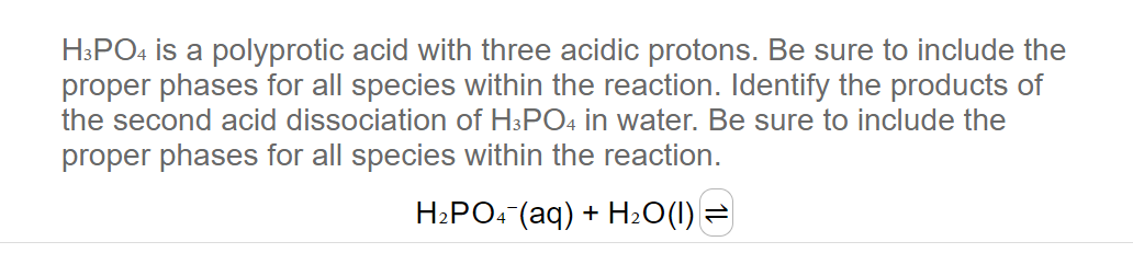 H3PO4 is a polyprotic acid with three acidic protons. Be sure to include the
proper phases for all species within the reaction. Identify the products of
the second acid dissociation of H3PO4 in water. Be sure to include the
proper phases for all species within the reaction.
H₂PO4 (aq) + H₂O(1) =