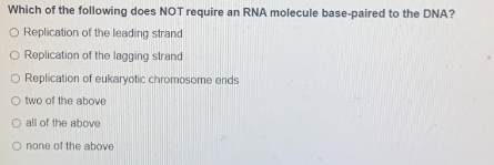 Which of the following does NOT require an RNA molecule base-paired to the DNA?
O Replication of the leading strand
O Replication of the lagging strand
O Replication of eukaryotic chromosome ends
O two of the above
O all of the above
O none of the above