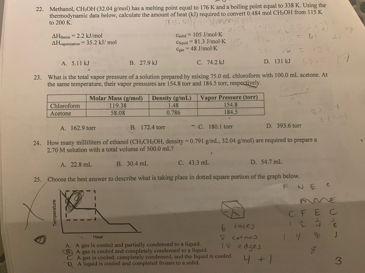 22. Methanol, CH3OH (32.04 g/mol) has a melting point equal to 176 K and a boiling point equal to 338 K. Using the
thermodynamic data below, calculate the amount of heat (kJ) required to convert 0.484 mol CH3OH from 115 K
to 200 K.
(15.51) (1) (mm) (3)
2.08
AHfusion = 2.2 kJ/mol
AHvaporization = 35.2 kJ/mol
A. 5.11 kJ
Chloroform
Acetone
Temperature
A. 162.9 torr
B. 27.9 kJ
Molar Mass (g/mol) Density (g/mL)
119.38
58.08
23. What is the total vapor pressure of a solution prepared by mixing 75.0 mL chloroform with 100.0 mL acetone. At
the same temperature, their vapor pressures are 154.8 torr and 184.5 torr, respectively.
A. 22.8 mL
Csolid 105 J/mol-K
Cliquid = 81.3 J/mol-K
Cgas 48 J/mol-K
B. 172.4 torr
1
C. 74.2 kJ
1.48
0.786
Vapor Pressure (torr)
154.8
184.5
C. 180.1 torr
+484) (351)
176-115 =
C. 43.3 mL
24. How many milliliters of ethanol (CH3CH₂OH, density = 0.791 g/mL, 32.04 g/mol) are required to prepare a
2.70 M solution with a total volume of 500.0 mL?
1
200
D. 131 kJ 10648
= 124
B. 30.4 mL
D. 54.7 mL
25. Choose the best answer to describe what is taking place in dotted square portion of the graph below.
FNE
Heat
A. A gas is cooled and partially condensed to a liquid.
CB. A gas is cooled and completely condensed to a liquid.
C. A gas is cooled, completely condensed, and the liquid is cooled.
D. A liquid is cooled and completed frozen to a solid.
6 faces
& corned
16 edges
D. 393.6 torr
4 + 1
82.34
347.4
2 WIJ P
CFE
12/2
4
4
fo
8
47
C
17
VE
C
3