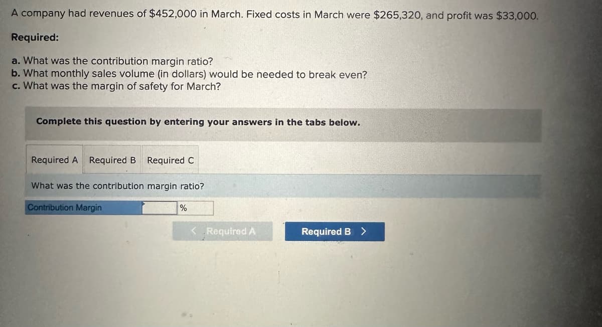 A company had revenues of $452,000 in March. Fixed costs in March were $265,320, and profit was $33,000.
Required:
a. What was the contribution margin ratio?
b. What monthly sales volume (in dollars) would be needed to break even?
c. What was the margin of safety for March?
Complete this question by entering your answers in the tabs below.
Required A Required B Required C
What was the contribution margin ratio?
Contribution Margin
%
< Required A
quired B >