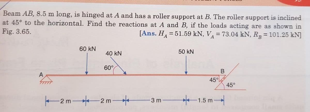 Beam AB, 8.5 m long, is hinged at A and has a roller support at B. The roller support is inclined
at 45° to the horizontal. Find the reactions at A and B, if the loads acting are as shown in
Fig. 3.65.
[Ans. H=51.59 kN, VA = 73.04 kN, R₂ = 101.25 kN]
A
60 kN
40 kN
60°
2m2m
3 m
50 KN
45°
1.5m
B
45°