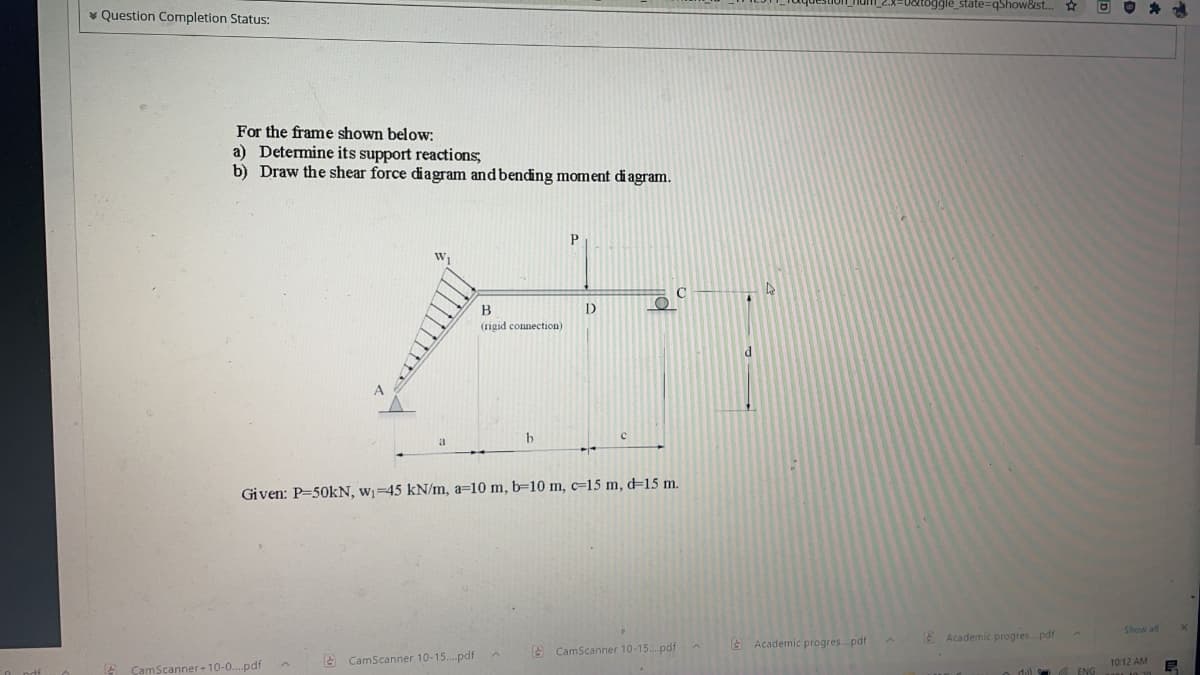 * Question Completion Status:
oggle_state%3DqShow&ist..
For the frame shown below:
a) Determine its support reactions,
b) Draw the shear force diagram and bending moment di agram.
(rigid connection)
d
A
Given: P=50kN, w¡=45 kN/m, a=10 m, b=10 m, c=15 m, d=15 m.
CamScanner+10-0..pdf
A CamScanner 10-15..pdfA
A CamScanner 10-15. pdf
A Academic progres.pdf
E Academic progres.pdf
10:12 AM
o dul
ENG
