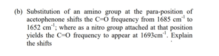 (b) Substitution of an amino group at the para-position_of
-1
acetophenone shifts the C=O frequency from 1685 cm' to
1652 cm'; where as a nitro group attached at that position
yields the C=O frequency to appear at 1693cm'. Explain
the shifts
