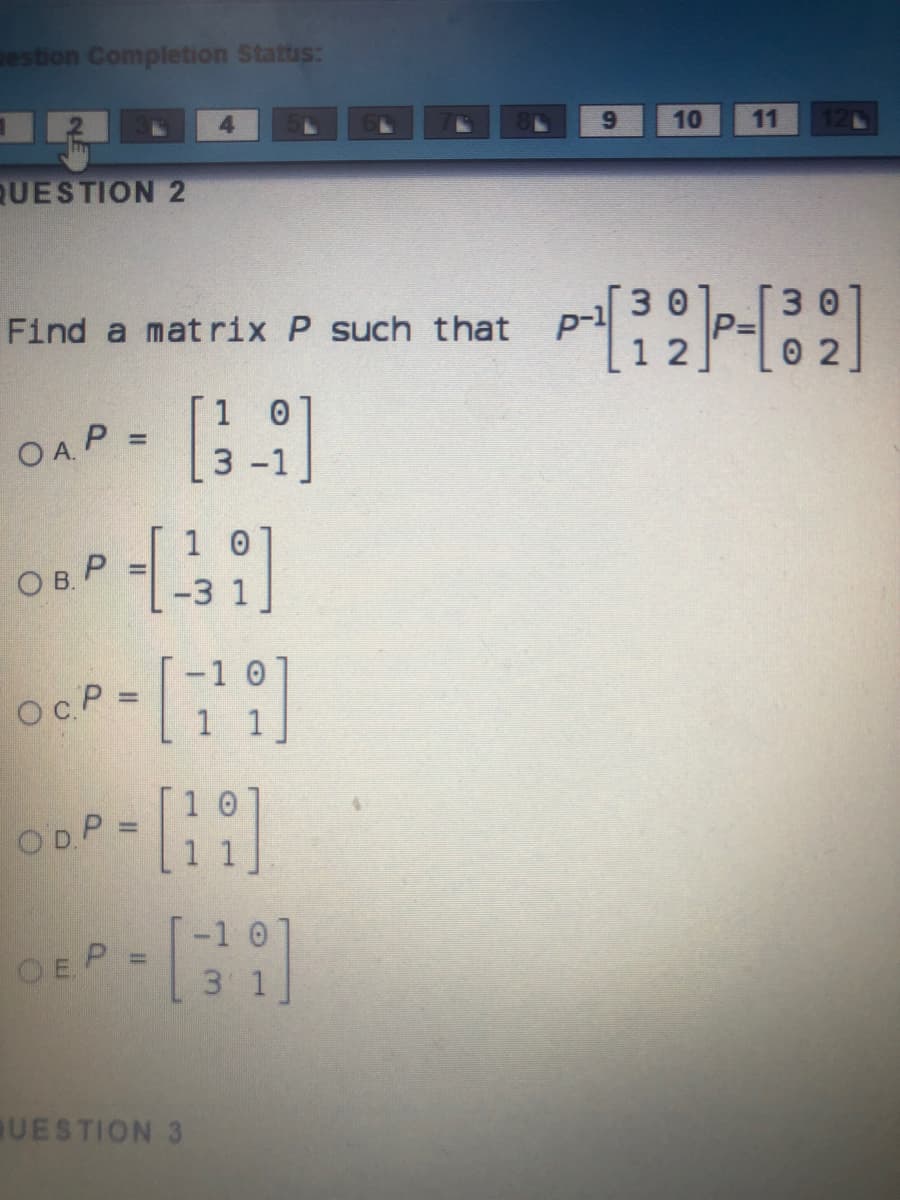 estion Completion Stattis:
4.
10
11
QUESTION 2
30
[30
P%=
1 2
Find a matrix P such that
0 2
1 0
OAP =
%3D
1 0
Ов Р
-1 0
OcP =
1 1
ODP =
-1 0
OEP
3 1
UESTION 3
3.
