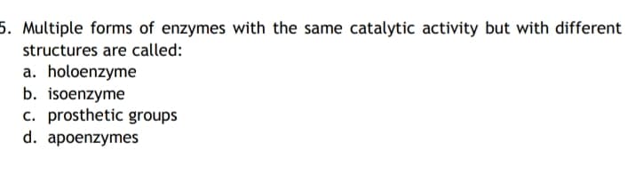 5. Multiple forms of enzymes with the same catalytic activity but with different
structures are called:
a. holoenzyme
b. isoenzyme
c. prosthetic groups
d. apoenzymes
