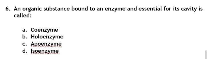 6. An organic substance bound to an enzyme and essential for its cavity is
called:
a. Coenzyme
b. Holoenzyme
c. Apoenzyme
d. Isoenzyme
