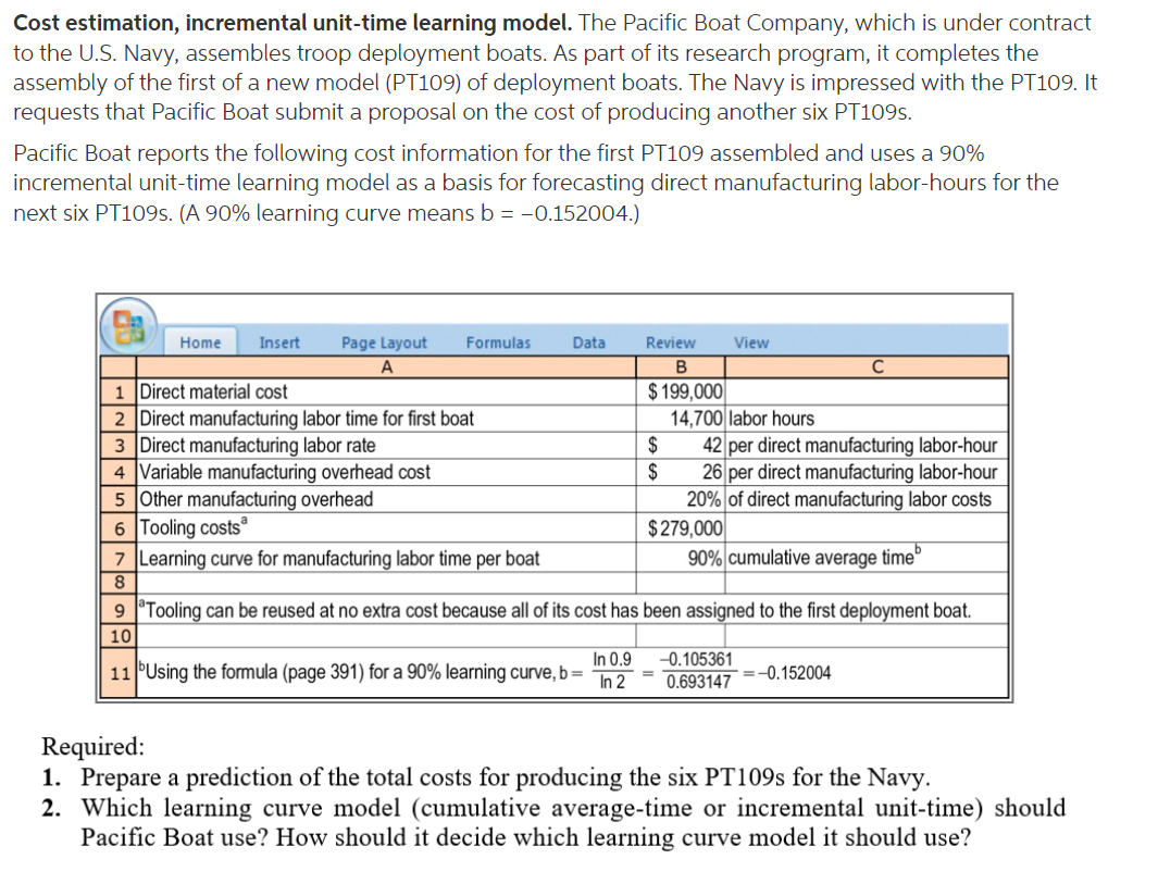 Cost estimation, incremental unit-time learning model. The Pacific Boat Company, which is under contract
to the U.S. Navy, assembles troop deployment boats. As part of its research program, it completes the
assembly of the first of a new model (PT109) of deployment boats. The Navy is impressed with the PT109. It
requests that Pacific Boat submit a proposal on the cost of producing another six PT109S.
Pacific Boat reports the following cost information for the first PT109 assembled and uses a 90%
incremental unit-time learning model as a basis for forecasting direct manufacturing labor-hours for the
next six PT109S. (A 90% learning curve means b = -0.152004.)
Home
Insert
Page Layout
Formulas
Data
Review
View
A
1 Direct material cost
2 Direct manufacturing labor time for first boat
3 Direct manufacturing labor rate
4 Variable manufacturing overhead cost
5 Other manufacturing overhead
6 Tooling costs
7 Learning curve for manufacturing labor time per boat
$ 199,000
14,700 labor hours
2$
42 per direct manufacturing labor-hour
$
26 per direct manufacturing labor-hour
20% of direct manufacturing labor costs
$279,000
90% cumulative average time
8.
9 Tooling can be reused at no extra cost because all of its cost has been assigned to the first deployment boat.
10
In 0.9
-0.105361
11 PUsing the formula (page 391) for a 90% learning curve, b =
In 2
0.693147
=-0.152004
Required:
1. Prepare a prediction of the total costs for producing the six PT109S for the Navy.
2. Which learning curve model (cumulative average-time or incremental unit-time) should
Pacific Boat use? How should it decide which learning curve model it should use?
