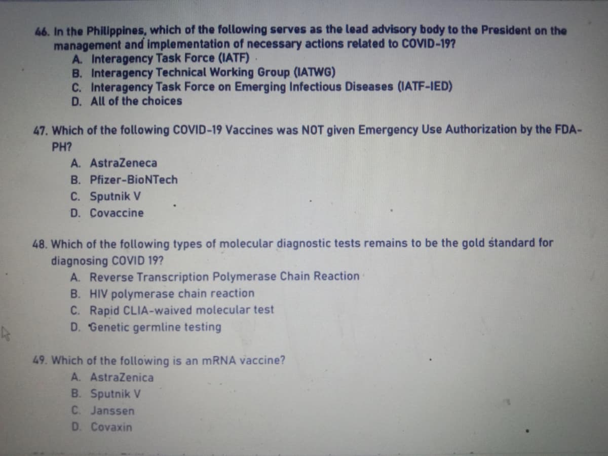 46. In the Philippines, which of the following serves as the lead advisory body to the President on the
management and implementation of necessary actions related to COVID-19?
A. Interagency Task Force (IATF)
B. Interagency Technical Working Group (IATWG)
C. Interagency Task Force on Emerging Infectious Diseases (IATF-IED)
D. All of the choices
47. Which of the following COVID-19 Vaccines was NOT given Emergency Use Authorization by the FDA-
PH?
A. AstraZeneca
B. Pfizer-BioNTech
C. Sputnik V
D. Covaccine
48. Which of the following types of molecular diagnostic tests remains to be the gold standard for
diagnosing COVID 19?
A. Reverse Transcription Polymerase Chain Reaction
B. HIV polymerase chain reaction
C. Rapid CLIA-waived molecular test
D. Genetic germline testing
4
49. Which of the following is an mRNA vaccine?
A. AstraZenica
B. Sputnik V
C. Janssen
D. Covaxin