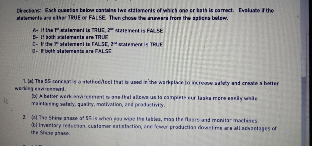 Directions: Each question below contains two statements of which one or both is correct. Evaluate if the
statements are either TRUE or FALSE. Then chose the answers from the options below.
A- If the 1st statement is TRUE, 2nd statement is FALSE
B- If both statements are TRUE
C- If the 1st statement is FALSE, 2nd statement is TRUE
D- If both statements are FALSE
1. (a) The 5S concept is a method/tool that is used in the workplace to increase safety and create a better
working environment.
(b) A better work environment is one that allows us to complete our tasks more easily while
maintaining safety, quality, motivation, and productivity.
2. (a) The Shine phase of 5S is when you wipe the tables, mop the floors monitor machines.
(b) Inventory reduction, customer satisfaction, and fewer production downtime are all advantages of
the Shine phase.