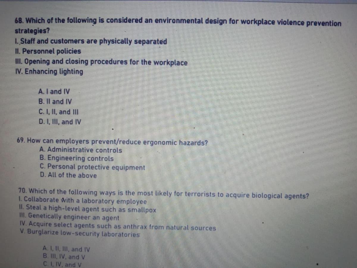 68. Which of the following is considered an environmental design for workplace violence prevention
strategies?
1. Staff and customers are physically separated
II. Personnel policies
III. Opening and closing procedures for the workplace
IV. Enhancing lighting
A. I and IV
B. II and IV
C. I, II, and III
D. I, III, and IV
69. How can employers prevent/reduce ergonomic hazards?
A. Administrative controls
B. Engineering controls
C. Personal protective equipment
D. All of the above
70. Which of the following ways is the most likely for terrorists to acquire biological agents?
1. Collaborate with a laboratory employee
II. Steal a high-level agent such as smallpox
III. Genetically engineer an agent
IV. Acquire select agents such as anthrax from natural sources
V. Burglarize low-security laboratories
A. I, II, III, and IV
B. III, IV, and V
C. I, IV, and V
