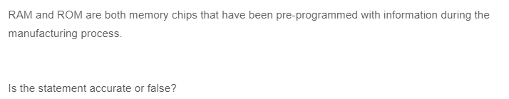 RAM and ROM are both memory chips that have been pre-programmed with information during the
manufacturing process.
Is the statement accurate or false?